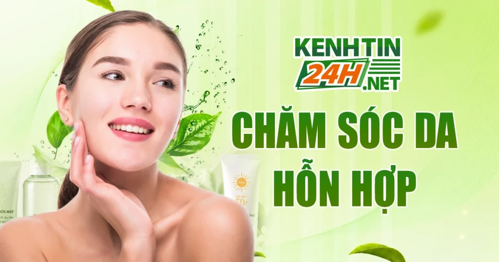 Chăm sóc da hỗn hợp hiệu quả – Hiểu đúng da, chọn đúng cách dưỡng 